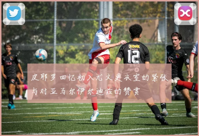皮耶罗回忆初入尤文更衣室的紧张与对亚马尔伊尔迪兹的赞赏