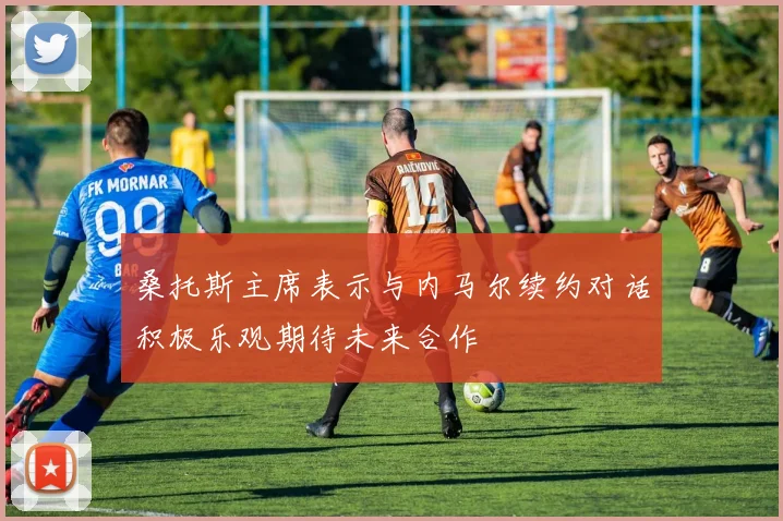 桑托斯主席表示与内马尔续约对话积极乐观期待未来合作