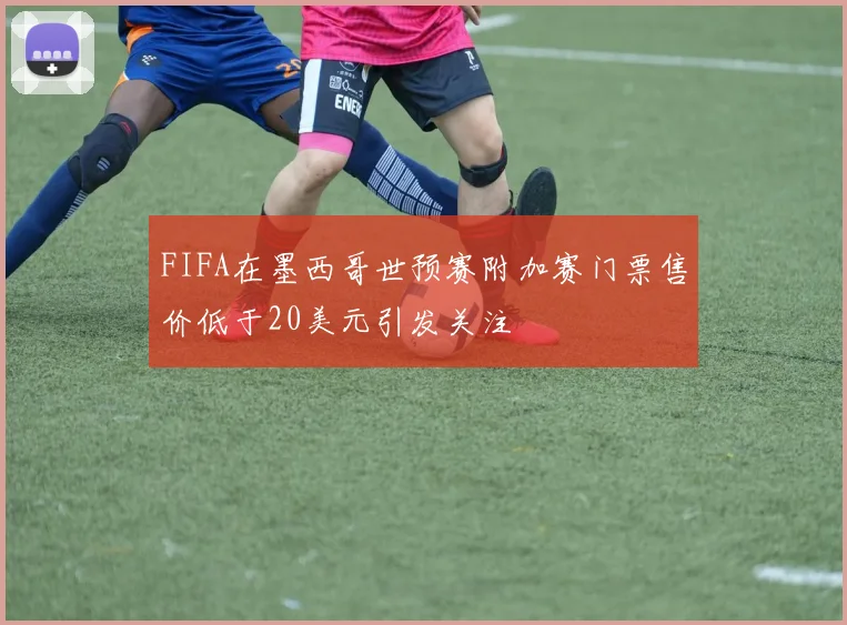 FIFA在墨西哥世预赛附加赛门票售价低于20美元引发关注