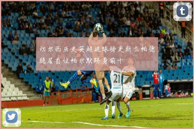 切尔西历史英超进球榜更新兰帕德稳居首位帕尔默跻身前十