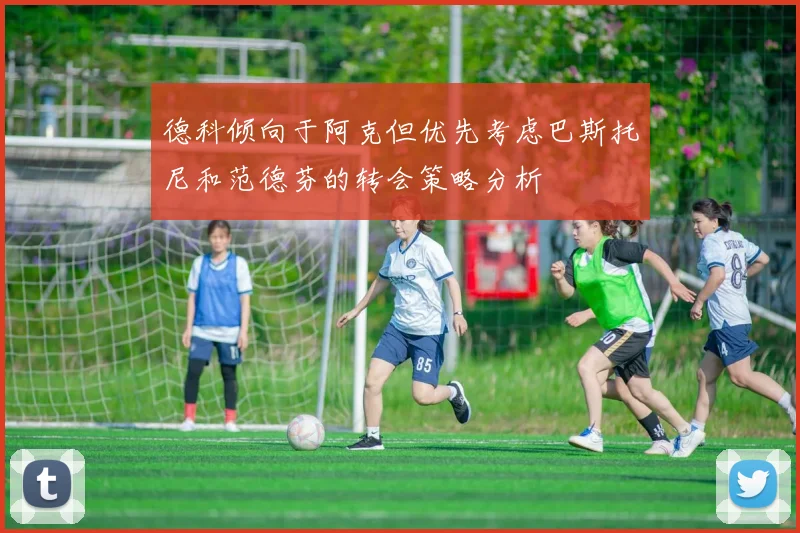 德科倾向于阿克但优先考虑巴斯托尼和范德芬的转会策略分析