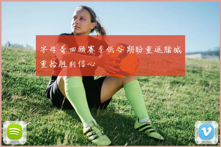 字母哥回顾赛季低谷期盼重返赌城重拾胜利信心