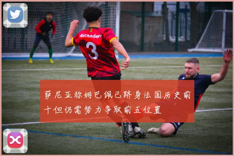 萨尼亚称姆巴佩已跻身法国历史前十但仍需努力争取前五位置
