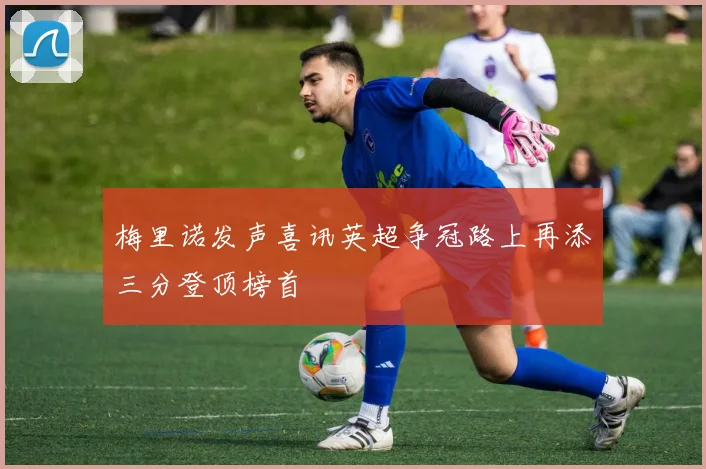 梅里诺发声喜讯英超争冠路上再添三分登顶榜首