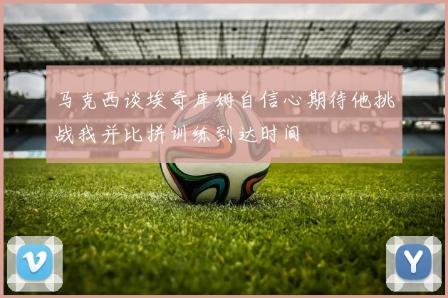 马克西谈埃奇库姆自信心期待他挑战我并比拼训练到达时间