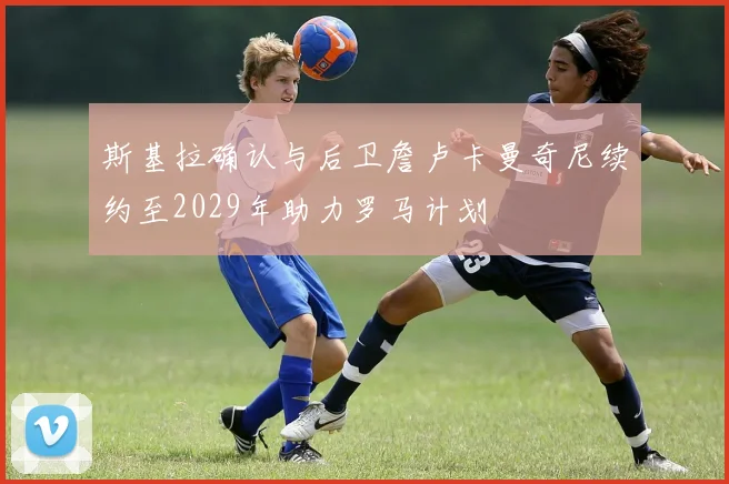 斯基拉确认与后卫詹卢卡曼奇尼续约至2029年助力罗马计划
