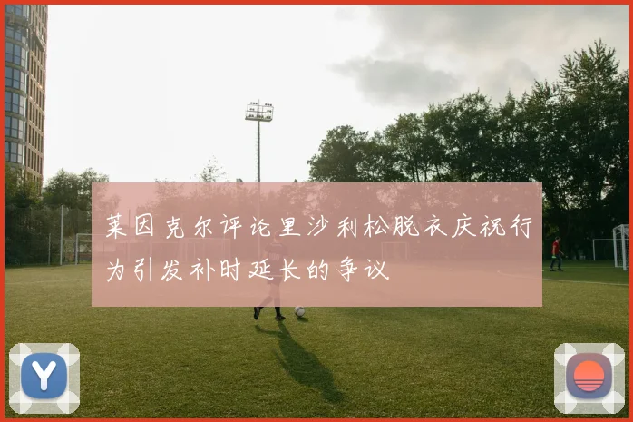 莱因克尔评论里沙利松脱衣庆祝行为引发补时延长的争议