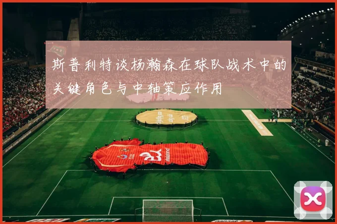 斯普利特谈杨瀚森在球队战术中的关键角色与中轴策应作用