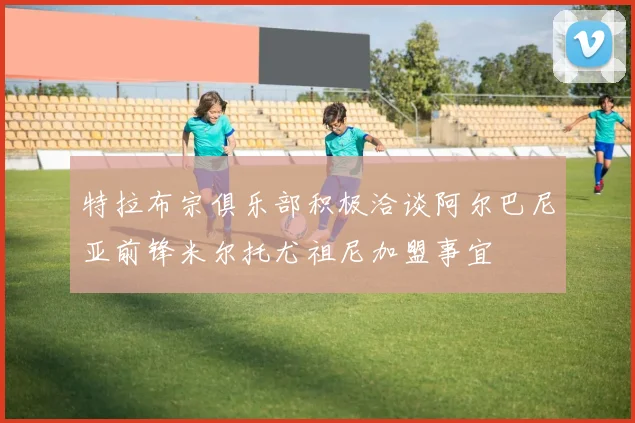 特拉布宗俱乐部积极洽谈阿尔巴尼亚前锋米尔托尤祖尼加盟事宜