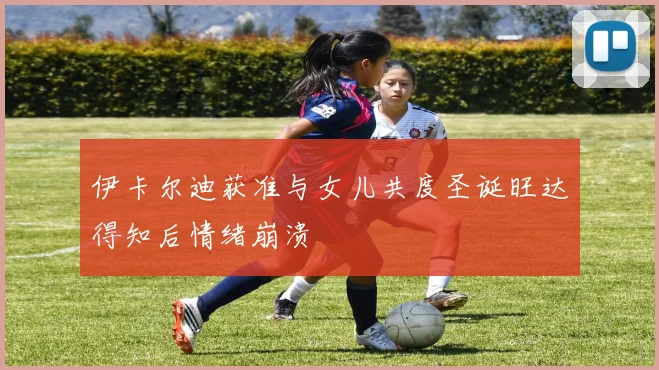 伊卡尔迪获准与女儿共度圣诞旺达得知后情绪崩溃