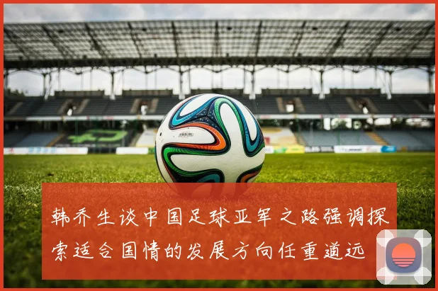 韩乔生谈中国足球亚军之路强调探索适合国情的发展方向任重道远