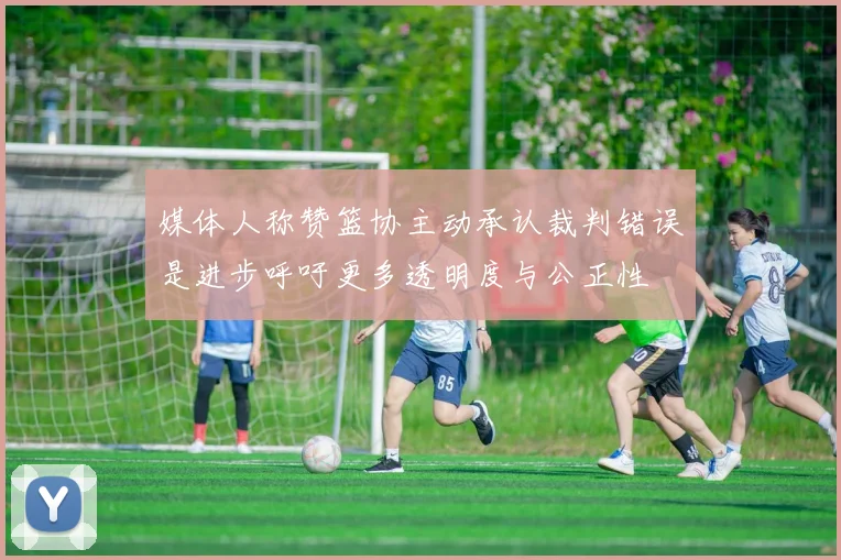 媒体人称赞篮协主动承认裁判错误是进步呼吁更多透明度与公正性