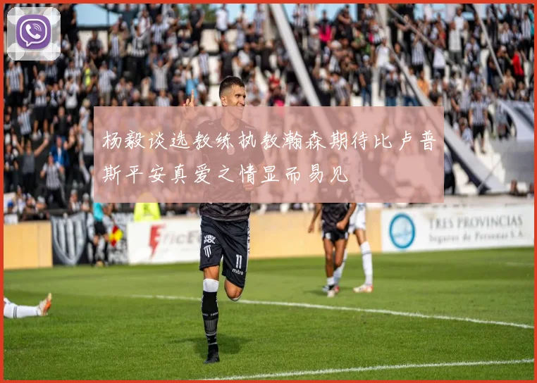 杨毅谈选教练执教瀚森期待比卢普斯平安真爱之情显而易见