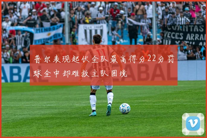 普尔表现起伏全队最高得分22分罚球全中却难救主队困境