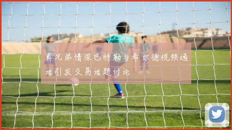 真兄弟情深巴特勒与希尔德视频通话引发交易话题讨论