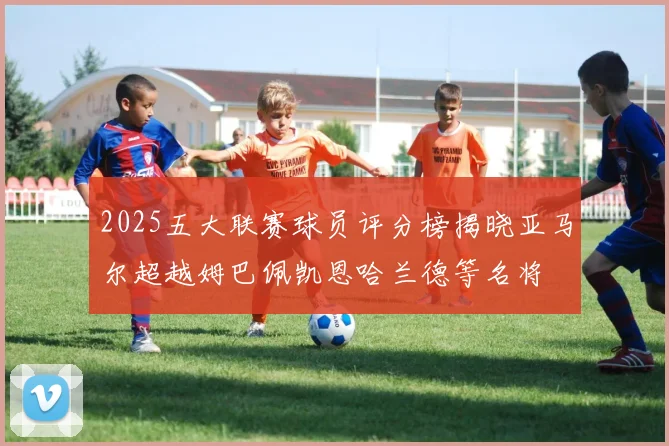 2025五大联赛球员评分榜揭晓亚马尔超越姆巴佩凯恩哈兰德等名将