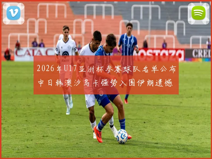 2026年U17亚洲杯参赛球队名单公布中日韩澳沙乌卡强势入围伊朗遗憾无缘