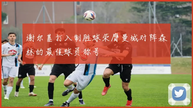 谢尔基打入制胜球荣膺曼城对阵森林的最佳球员称号