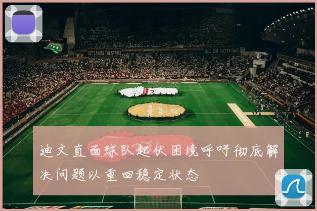 迪文直面球队起伏困境呼吁彻底解决问题以重回稳定状态