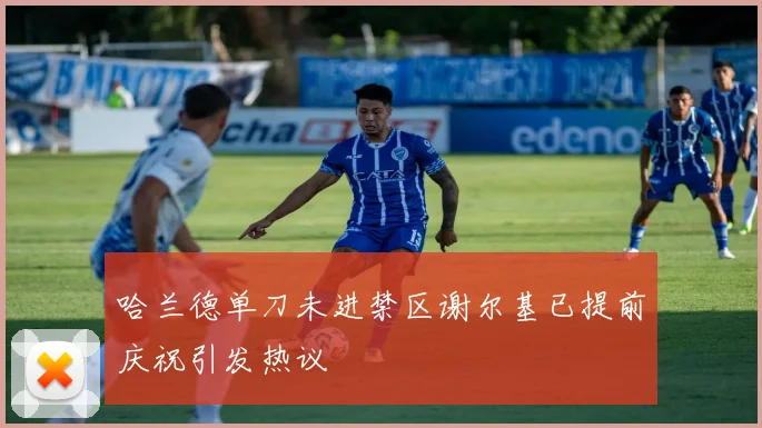 哈兰德单刀未进禁区谢尔基已提前庆祝引发热议
