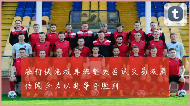 独行侠老板库班坚决否认交易浓眉传闻全力以赴争夺胜利