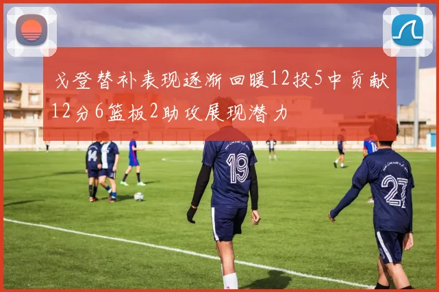 戈登替补表现逐渐回暖12投5中贡献12分6篮板2助攻展现潜力