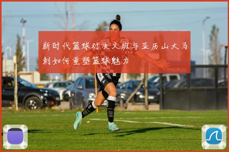 新时代篮球对决文班与亚历山大马刺如何重塑篮球魅力