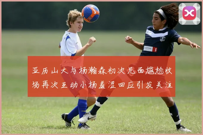 亚历山大与杨瀚森初次见面尴尬收场再次互动小杨羞涩回应引发关注