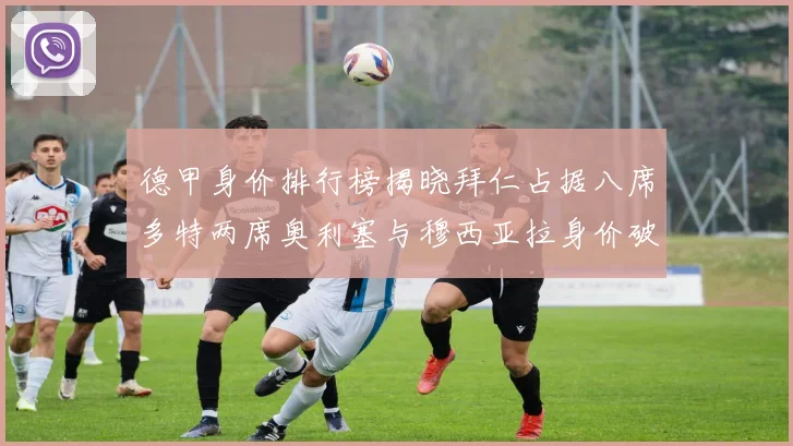 德甲身价排行榜揭晓拜仁占据八席多特两席奥利塞与穆西亚拉身价破亿