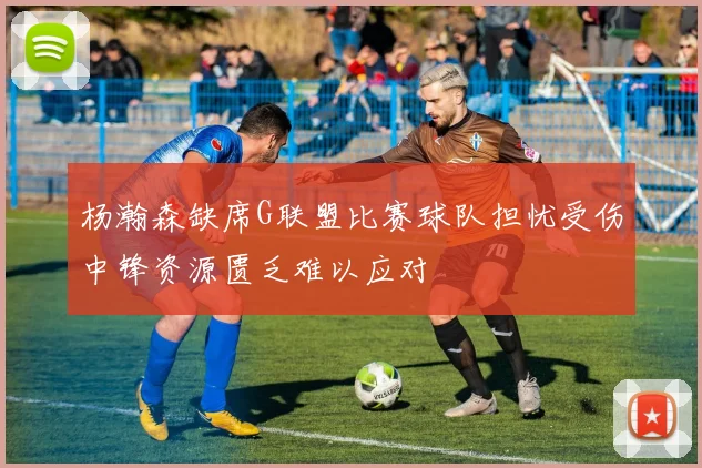 杨瀚森缺席G联盟比赛球队担忧受伤中锋资源匮乏难以应对