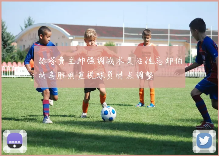 赫塔费主帅强调战术灵活性忘却伯纳乌胜利重视球员特点调整