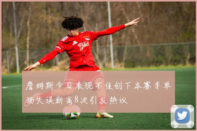 詹姆斯今日表现不佳创下本赛季单场失误新高8次引发热议