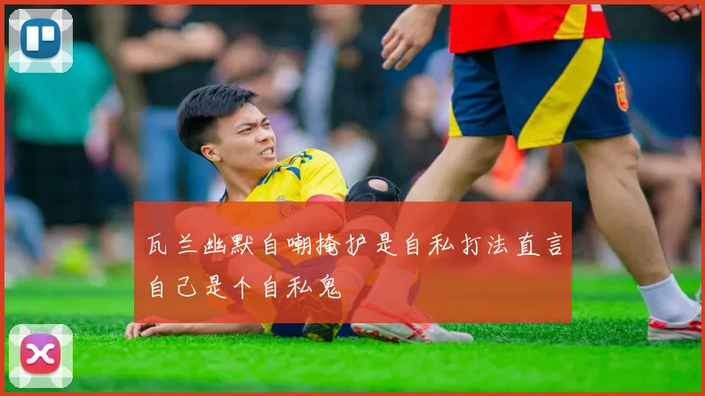 瓦兰幽默自嘲掩护是自私打法直言自己是个自私鬼