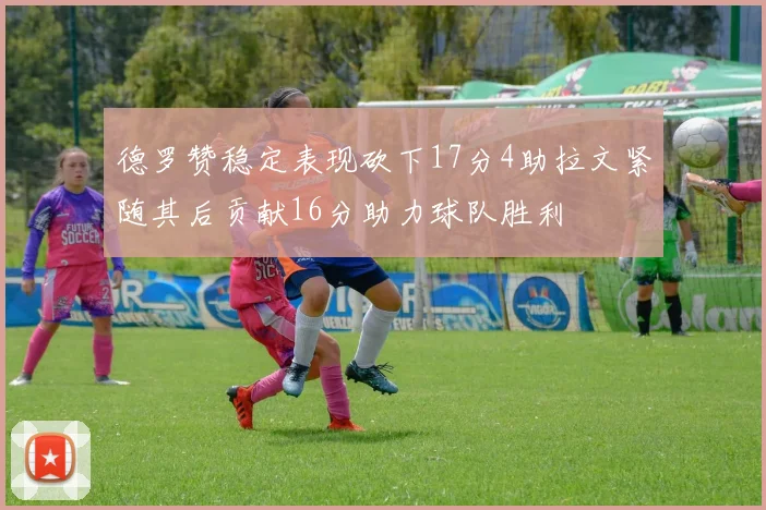 德罗赞稳定表现砍下17分4助拉文紧随其后贡献16分助力球队胜利