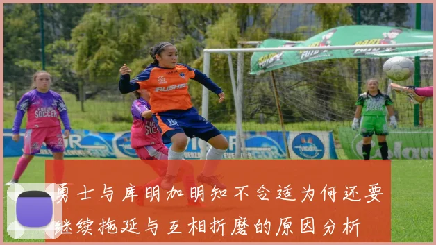 勇士与库明加明知不合适为何还要继续拖延与互相折磨的原因分析