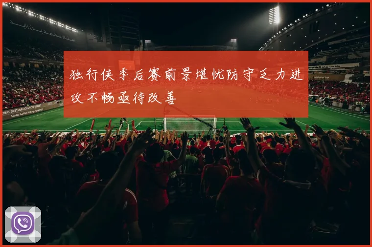 独行侠季后赛前景堪忧防守乏力进攻不畅亟待改善