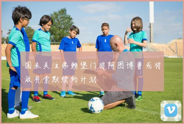 国米关注弗赖堡门将阿图博鲁或将放弃索默续约计划