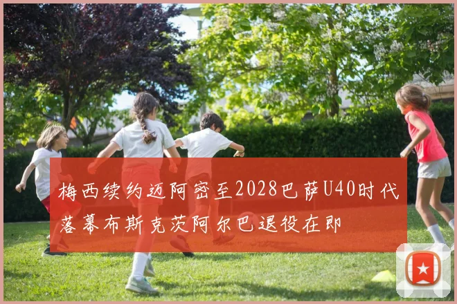 梅西续约迈阿密至2028巴萨U40时代落幕布斯克茨阿尔巴退役在即