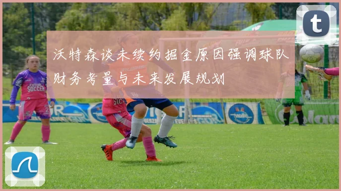 沃特森谈未续约掘金原因强调球队财务考量与未来发展规划