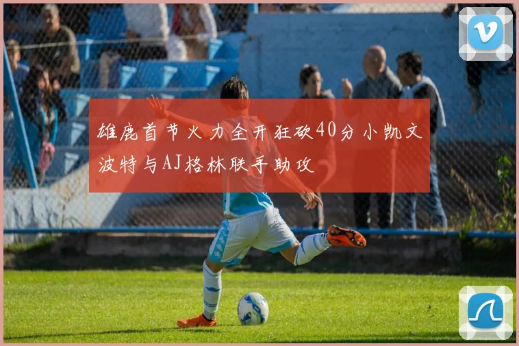 雄鹿首节火力全开狂砍40分小凯文波特与AJ格林联手助攻