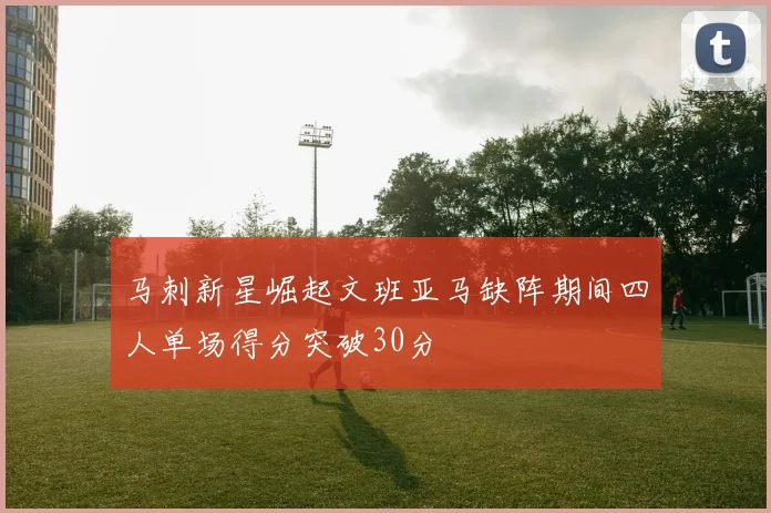 马刺新星崛起文班亚马缺阵期间四人单场得分突破30分