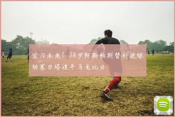 宝刀未老！38岁阿斯帕斯替补进球助塞尔塔追平马竞比分