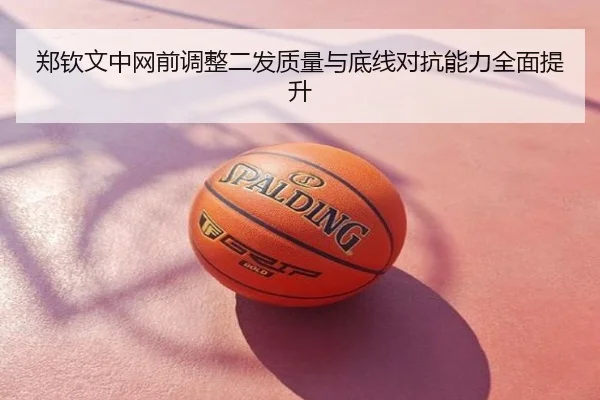 郑钦文中网前调整二发质量与底线对抗能力全面提升